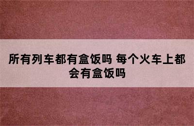 所有列车都有盒饭吗 每个火车上都会有盒饭吗